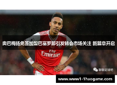 奥巴梅扬免签加盟巴塞罗那引发转会市场关注 新篇章开启